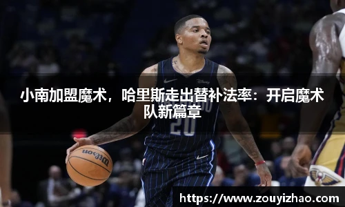 小南加盟魔术，哈里斯走出替补法率：开启魔术队新篇章