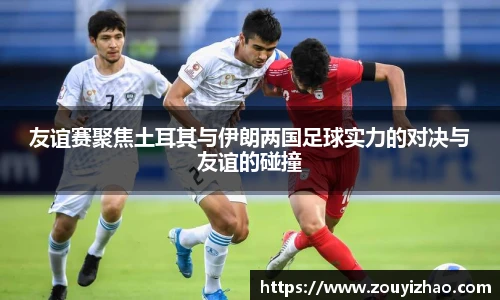 友谊赛聚焦土耳其与伊朗两国足球实力的对决与友谊的碰撞