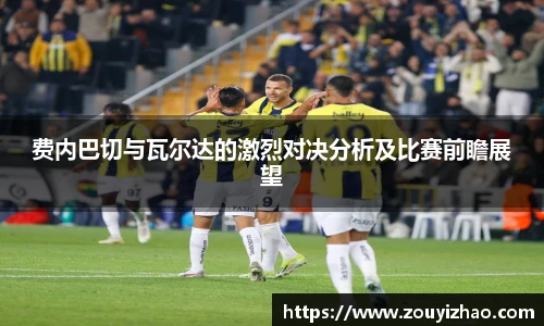 费内巴切与瓦尔达的激烈对决分析及比赛前瞻展望